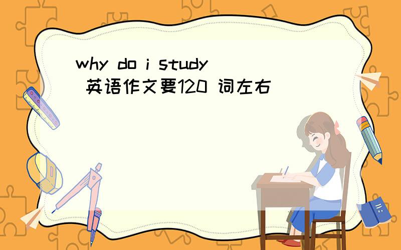 why do i study 英语作文要120 词左右