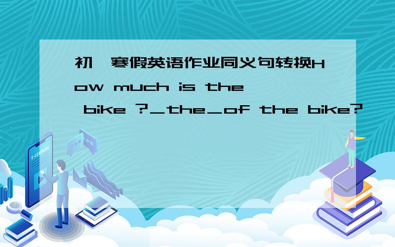 初一寒假英语作业同义句转换How much is the bike ?＿the＿of the bike?