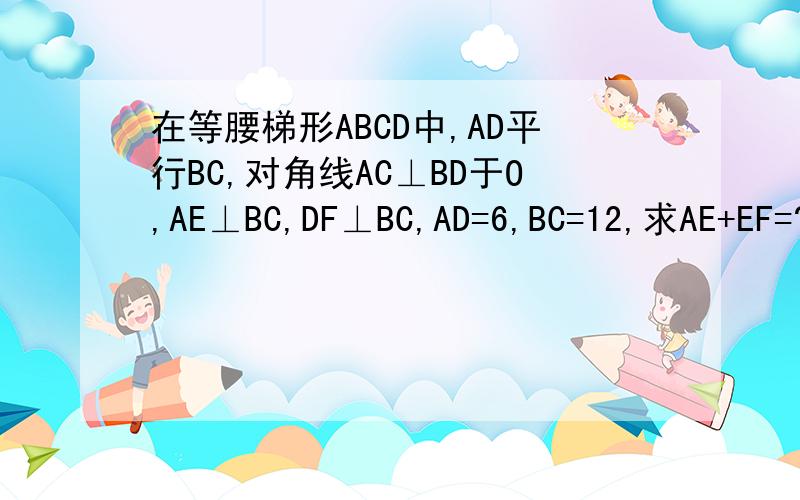 在等腰梯形ABCD中,AD平行BC,对角线AC⊥BD于O,AE⊥BC,DF⊥BC,AD=6,BC=12,求AE+EF=?不用平方根哦