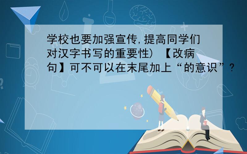 学校也要加强宣传,提高同学们对汉字书写的重要性) 【改病句】可不可以在末尾加上“的意识”?