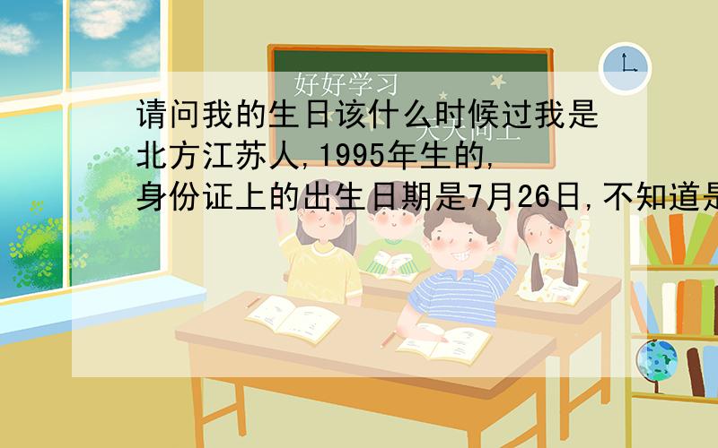 请问我的生日该什么时候过我是北方江苏人,1995年生的,身份证上的出生日期是7月26日,不知道是阳历还是农历,如果我过生日应该是什么时候过?
