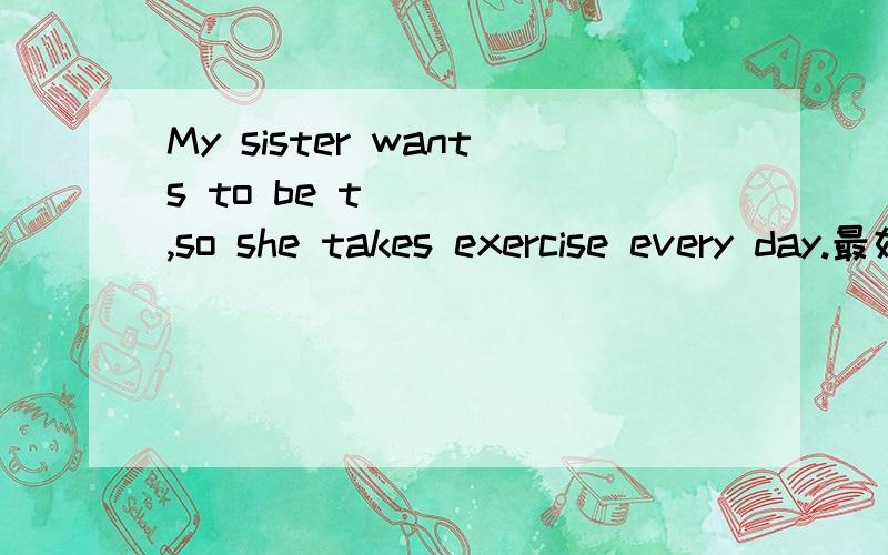 My sister wants to be t_____,so she takes exercise every day.最好说明原因，把要填的这个单词与下文结合着解释~
