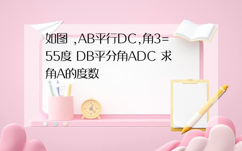 如图 ,AB平行DC,角3=55度 DB平分角ADC 求角A的度数