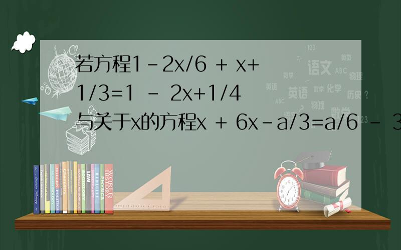 若方程1-2x/6 + x+1/3=1 - 2x+1/4与关于x的方程x + 6x-a/3=a/6 - 3x的解相同,求a的值.