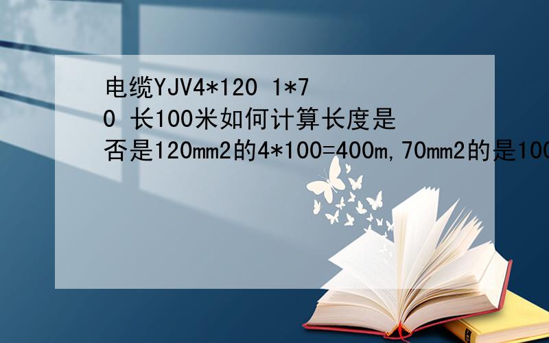 电缆YJV4*120 1*70 长100米如何计算长度是否是120mm2的4*100=400m,70mm2的是100米,需不需要考虑5芯和电缆增加长度