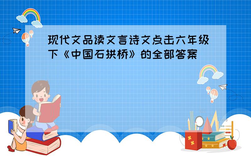 现代文品读文言诗文点击六年级下《中国石拱桥》的全部答案