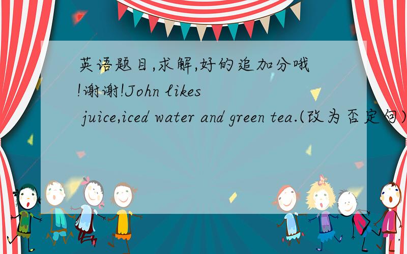 英语题目,求解,好的追加分哦!谢谢!John likes juice,iced water and green tea.(改为否定句)John_____    ______ juice,iced water_____green tea.She'd like __a small__ bowl of noodles.(对画线部分提问)____   _____   bowl of noodl