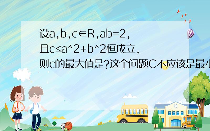 设a,b,c∈R,ab=2,且c≤a^2+b^2恒成立,则c的最大值是?这个问题C不应该是最小值么