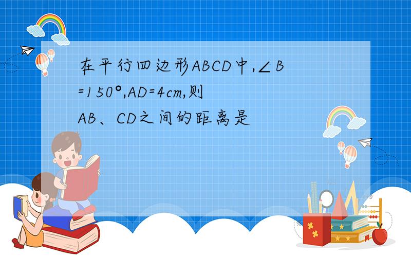 在平行四边形ABCD中,∠B=150°,AD=4cm,则AB、CD之间的距离是