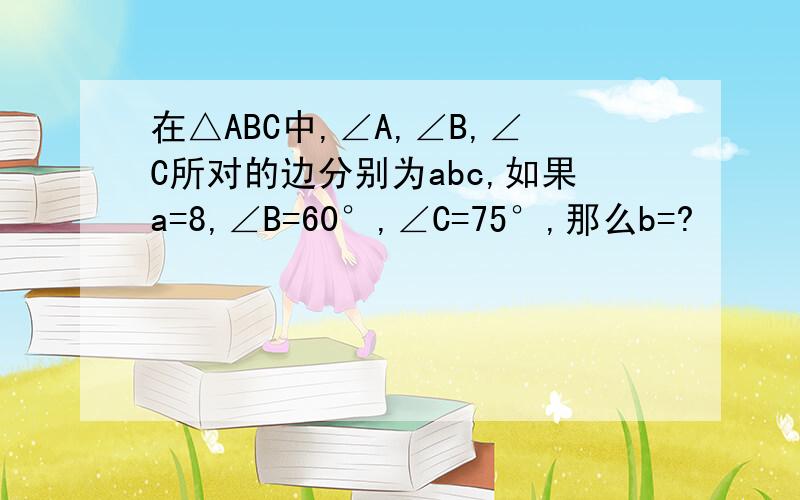 在△ABC中,∠A,∠B,∠C所对的边分别为abc,如果a=8,∠B=60°,∠C=75°,那么b=?