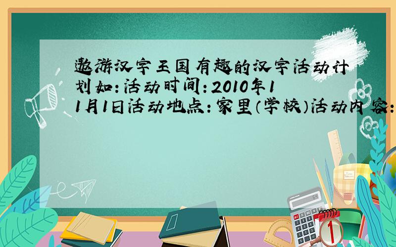 遨游汉字王国有趣的汉字活动计划如：活动时间：2010年11月1日活动地点：家里（学校）活动内容：成果展示：成员分工：成果收获：
