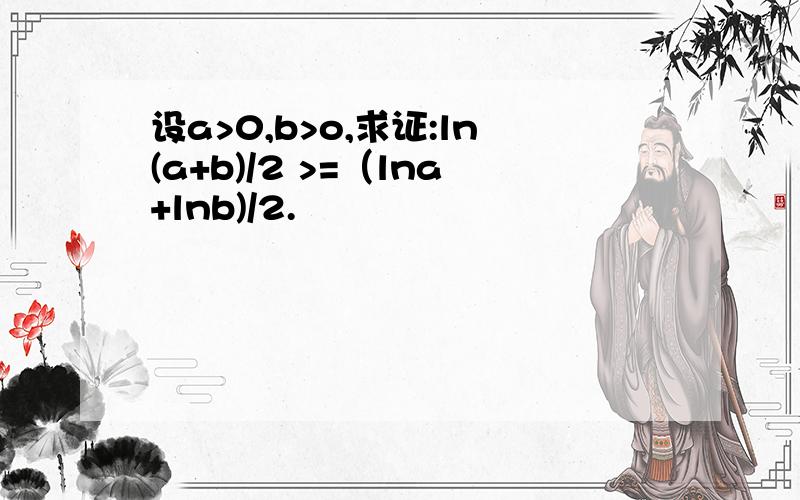 设a>0,b>o,求证:ln(a+b)/2 >=（lna+lnb)/2.