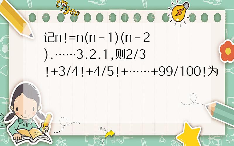 记n!=n(n-1)(n-2).……3.2.1,则2/3!+3/4!+4/5!+……+99/100!为