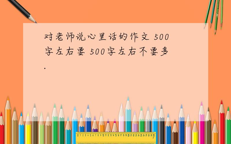 对老师说心里话的作文 500字左右要 500字左右不要多.