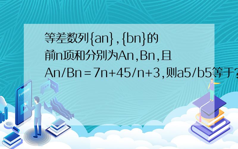 等差数列{an},{bn}的前n项和分别为An,Bn,且An/Bn＝7n+45/n+3,则a5/b5等于?