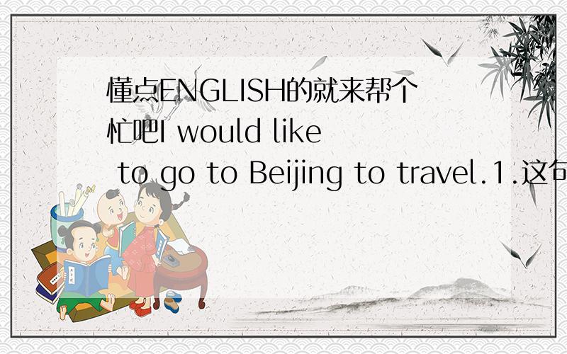 懂点ENGLISH的就来帮个忙吧I would like to go to Beijing to travel.1.这句话里“travel”是动词还是名词?2.为什么“travel”前要加“to”?3.能不能将这句话改为“I would like to travel that go to Beijing .”