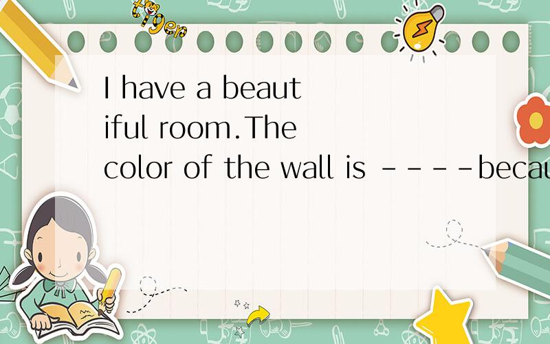I have a beautiful room.The color of the wall is ----because I -----pink.The TV and video cassettes are on the table.My table is orange and it-----like one kind of -----.My alarm clock,ID card and ----are on the dresser ------ my bed .My bed is----an