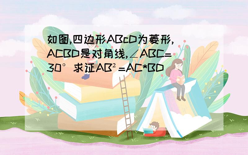 如图,四边形ABcD为菱形,ACBD是对角线,∠ABC=30°求证AB²=AC*BD