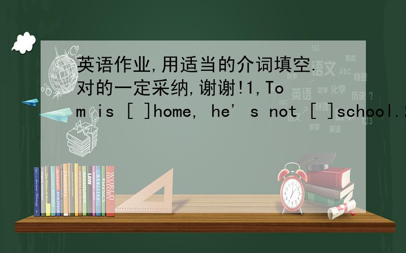 英语作业,用适当的介词填空.对的一定采纳,谢谢!1,Tom is [ ]home, he' s not [ ]school.2,Look ,there are many apples[ ]the thee and Mike is[ ]the tree.3,An old man is [ ]the tree.4,It' s m ap [ ] China.5,I can see some cakes [ ]the pla