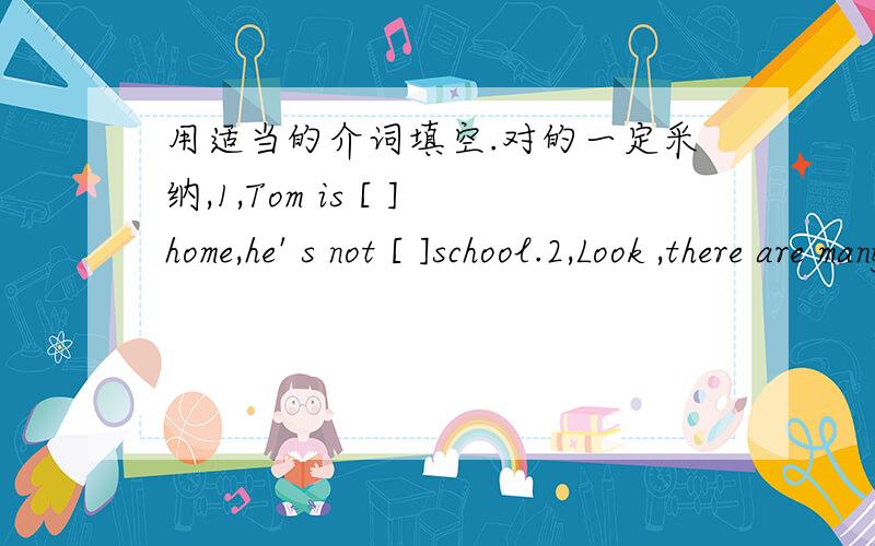 用适当的介词填空.对的一定采纳,1,Tom is [ ]home,he' s not [ ]school.2,Look ,there are many apples[ ]the thee and Mike is[ ]the tree.3,An old man is [ ]the tree.4,It' s m ap [ ] China.5,I can see some cakes [ ]the plate.6,Our reading room