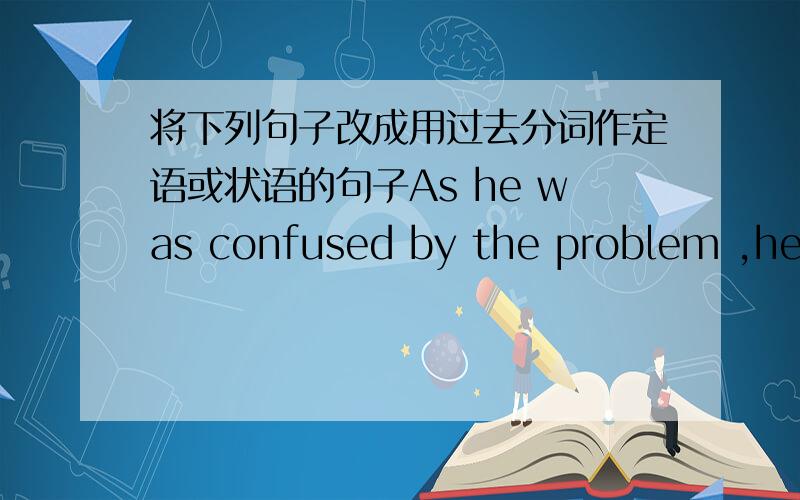 将下列句子改成用过去分词作定语或状语的句子As he was confused by the problem ,he decided to turn to his teacher for help.