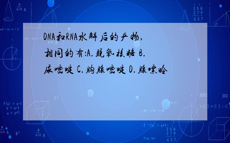 DNA和RNA水解后的产物,相同的有：A.脱氧核糖 B.尿嘧啶 C.胸腺嘧啶 D.腺嘌呤