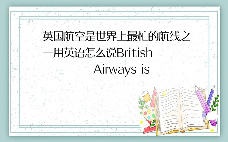 英国航空是世界上最忙的航线之一用英语怎么说British ____ Airways is ____ ____ ____ ____ airlines in the world