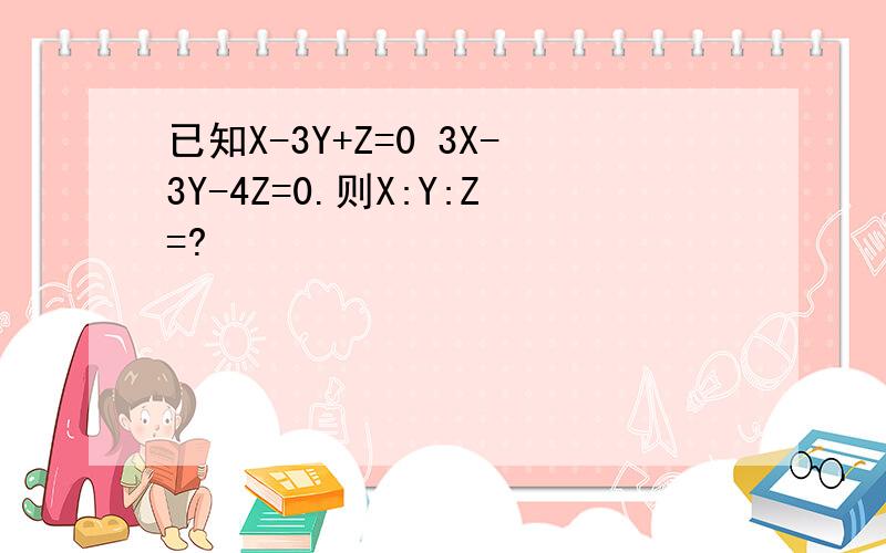 已知X-3Y+Z=0 3X-3Y-4Z=0.则X:Y:Z=?