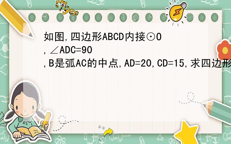 如图,四边形ABCD内接⊙O,∠ADC=90º,B是弧AC的中点,AD=20,CD=15,求四边形ABCD的面积.