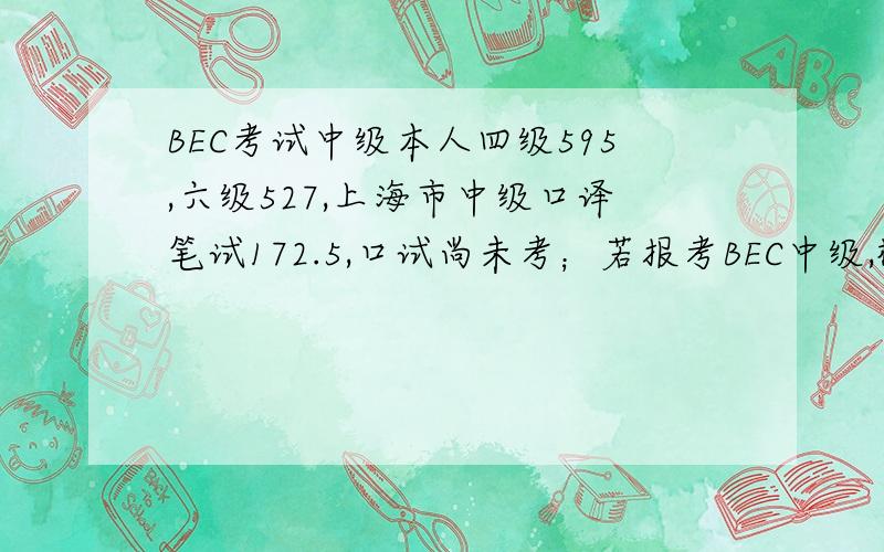 BEC考试中级本人四级595,六级527,上海市中级口译笔试172.5,口试尚未考；若报考BEC中级,概率有多大?应该怎样复习?请有相关经验者多多帮助,如果考高级的话,过的概率大吗?