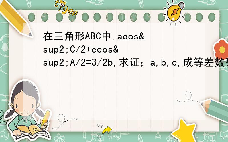 在三角形ABC中,acos²C/2+ccos²A/2=3/2b,求证；a,b,c,成等差数列