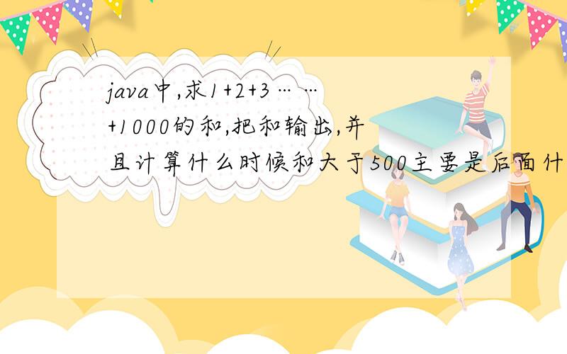java中,求1+2+3……+1000的和,把和输出,并且计算什么时候和大于500主要是后面什么时候和大于500的代码啊!