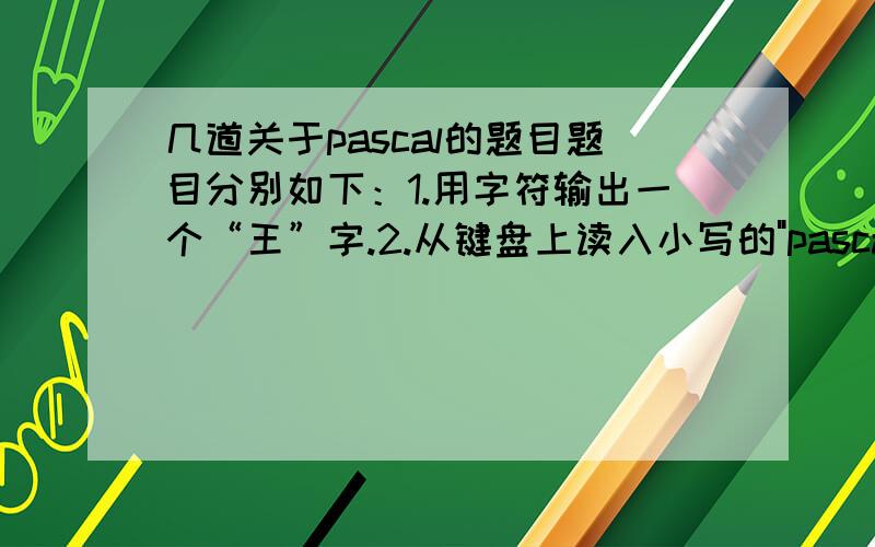 几道关于pascal的题目题目分别如下：1.用字符输出一个“王”字.2.从键盘上读入小写的