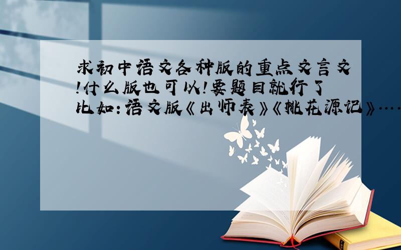 求初中语文各种版的重点文言文!什么版也可以!要题目就行了比如：语文版《出师表》《桃花源记》……要整个初中的 有多少说多少 不过要是重点的