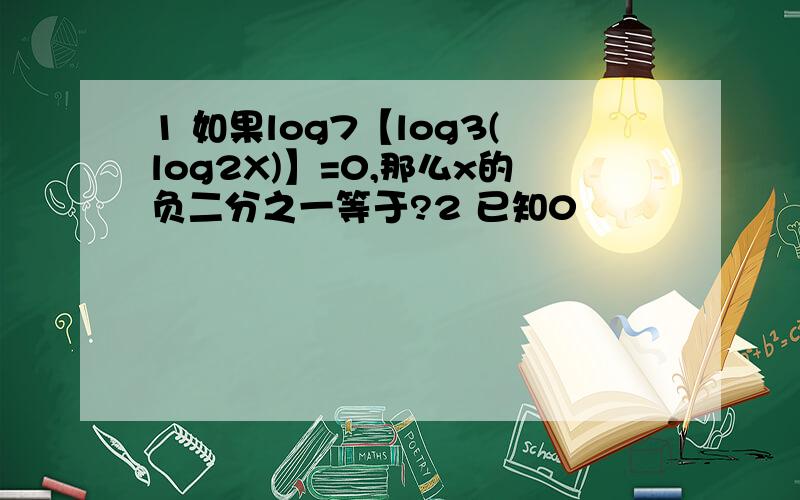 1 如果log7【log3(log2X)】=0,那么x的负二分之一等于?2 已知0