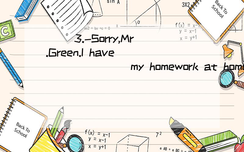 （ ）3.-Sorry,Mr.Green.I have _______ my homework at home.-That’s OK.But don’t forget next time.A.forgotten B.put C.left D.kept