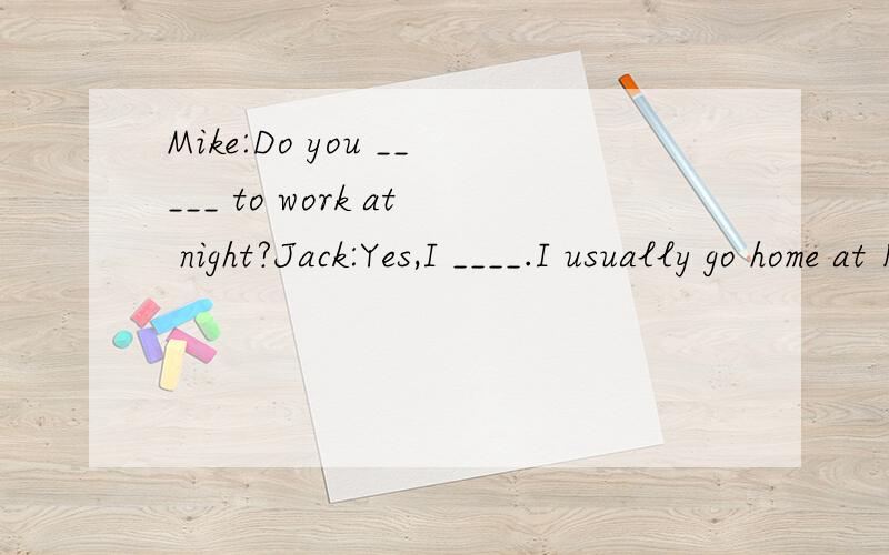 Mike:Do you _____ to work at night?Jack:Yes,I ____.I usually go home at 11 pm.急,填空Mike:Hi,Jack.Are you a musician?Jack:Yes.I am.Mike:Do you ____ in the Students' Music Center?J:Yes.I____the students with the guitar and the violin.M:______ do yo