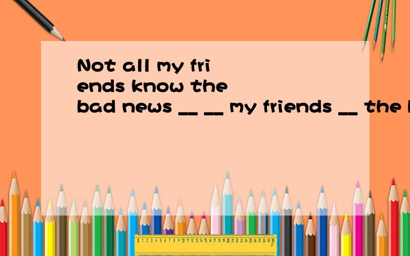 Not all my friends know the bad news __ __ my friends __ the bad news
