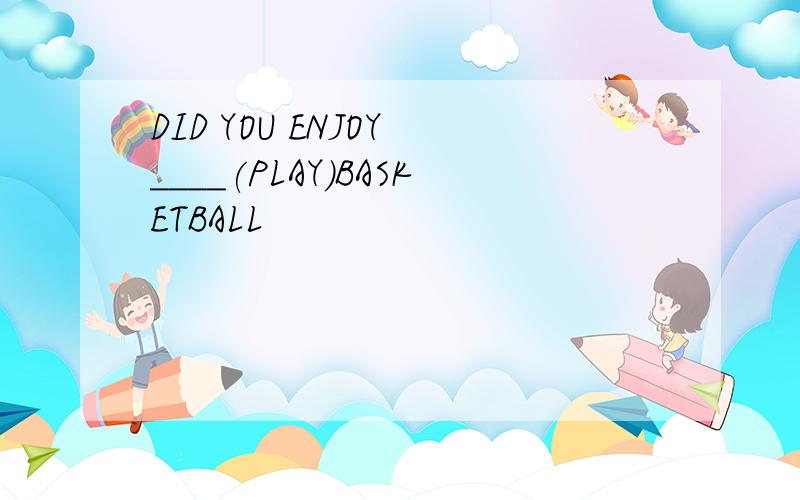 DID YOU ENJOY ____(PLAY)BASKETBALL