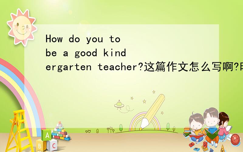 How do you to be a good kindergarten teacher?这篇作文怎么写啊?时间很紧啊.马上要