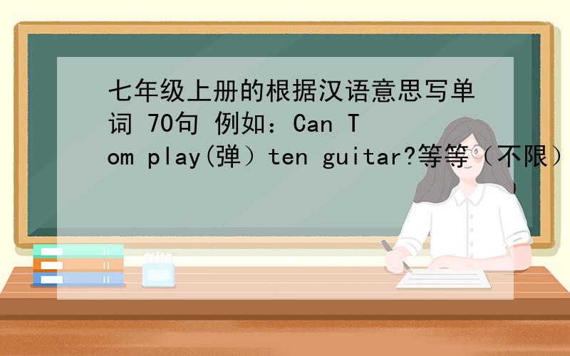 七年级上册的根据汉语意思写单词 70句 例如：Can Tom play(弹）ten guitar?等等（不限） 只要是七年级上册的句子就行 好的再加财富最好12：00之前Can Tom ▁▁▁(弹）ten guitar?play是填空 根据单词