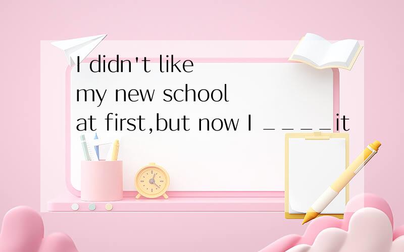 I didn't like my new school at first,but now I ____it
