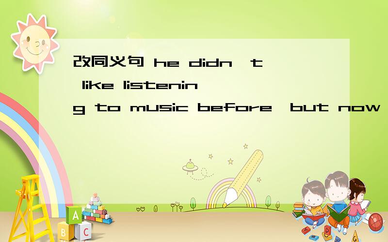 改同义句 he didn't like listening to music before,but now he likes ithe didn't like listening to music before,but now he likes it(改同义句)he _____ ______to______listening to music.
