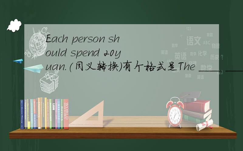 Each person should spend 20yuan.(同义转换）有个格式是The ____ ______each person________20 yuan.