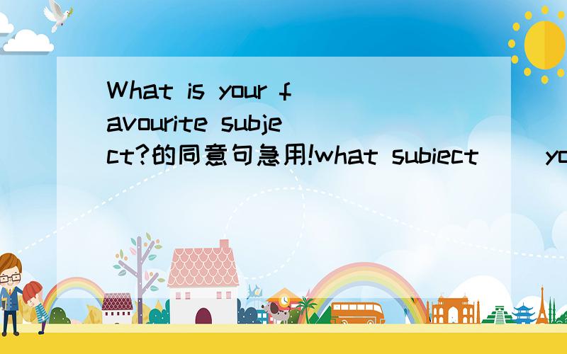 What is your favourite subject?的同意句急用!what subiect__ you____?一词 2词