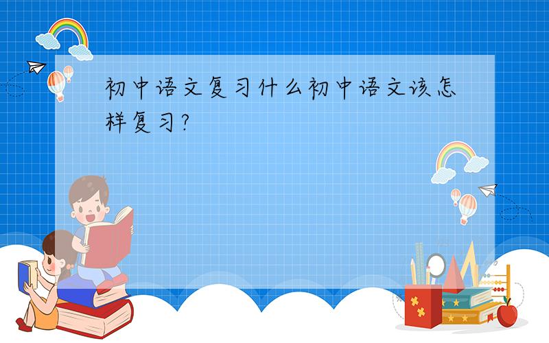 初中语文复习什么初中语文该怎样复习?