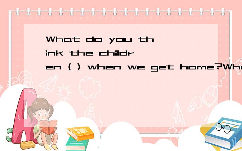 What do you think the children ( ) when we get home?What do you think the children (  ) when we get home?A.Will be doingB. will doC. are doingD. are going to do请说明理由