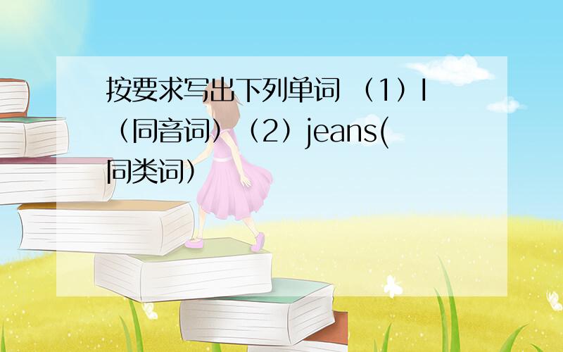 按要求写出下列单词 （1）I（同音词）（2）jeans(同类词）