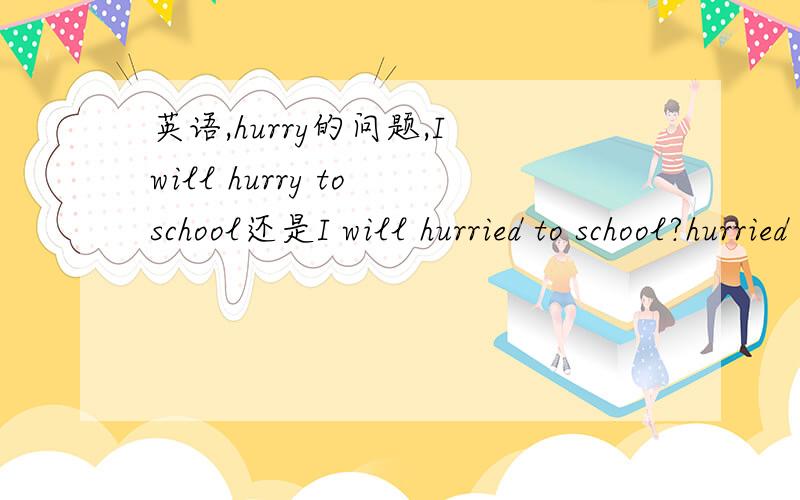 英语,hurry的问题,I will hurry to school还是I will hurried to school?hurried to school是一个词组吗?hurry to school是不对的吗?