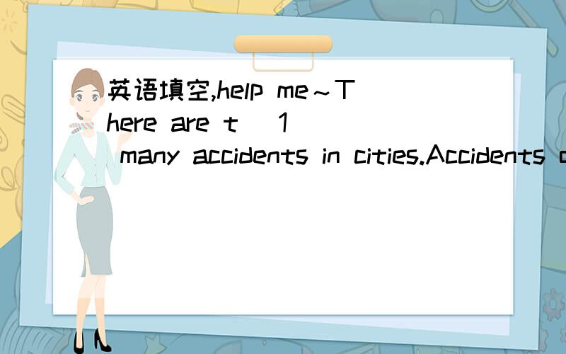 英语填空,help me～There are t (1) many accidents in cities.Accidents often happen when people c_____ (2) the roads.Here is a piece of advice (忠告).R____________(3) it carefully.Be careful w (4) it is raining.Many accidents happen t (5).People